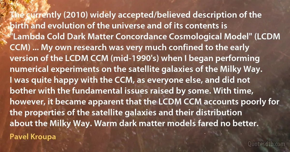 The currently (2010) widely accepted/believed description of the birth and evolution of the universe and of its contents is "Lambda Cold Dark Matter Concordance Cosmological Model" (LCDM CCM) ... My own research was very much confined to the early version of the LCDM CCM (mid-1990's) when I began performing numerical experiments on the satellite galaxies of the Milky Way. I was quite happy with the CCM, as everyone else, and did not bother with the fundamental issues raised by some. With time, however, it became apparent that the LCDM CCM accounts poorly for the properties of the satellite galaxies and their distribution about the Milky Way. Warm dark matter models fared no better. (Pavel Kroupa)