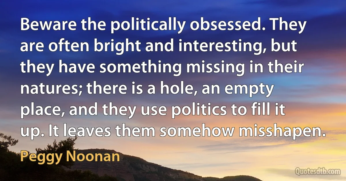 Beware the politically obsessed. They are often bright and interesting, but they have something missing in their natures; there is a hole, an empty place, and they use politics to fill it up. It leaves them somehow misshapen. (Peggy Noonan)