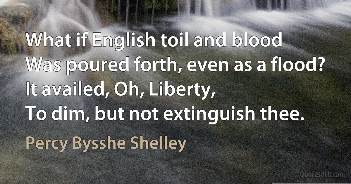 What if English toil and blood
Was poured forth, even as a flood?
It availed, Oh, Liberty,
To dim, but not extinguish thee. (Percy Bysshe Shelley)