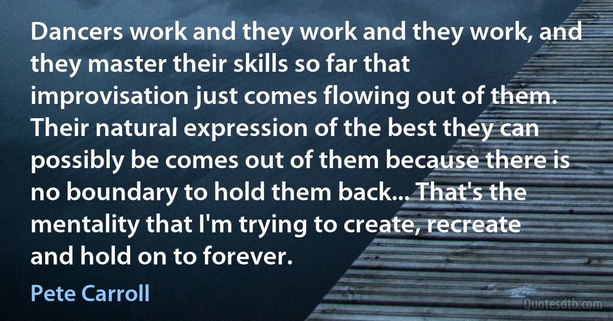 Dancers work and they work and they work, and they master their skills so far that improvisation just comes flowing out of them. Their natural expression of the best they can possibly be comes out of them because there is no boundary to hold them back... That's the mentality that I'm trying to create, recreate and hold on to forever. (Pete Carroll)