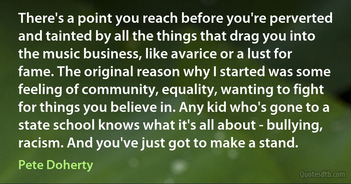 There's a point you reach before you're perverted and tainted by all the things that drag you into the music business, like avarice or a lust for fame. The original reason why I started was some feeling of community, equality, wanting to fight for things you believe in. Any kid who's gone to a state school knows what it's all about - bullying, racism. And you've just got to make a stand. (Pete Doherty)