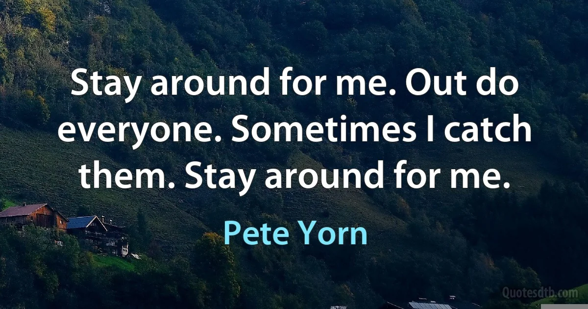 Stay around for me. Out do everyone. Sometimes I catch them. Stay around for me. (Pete Yorn)