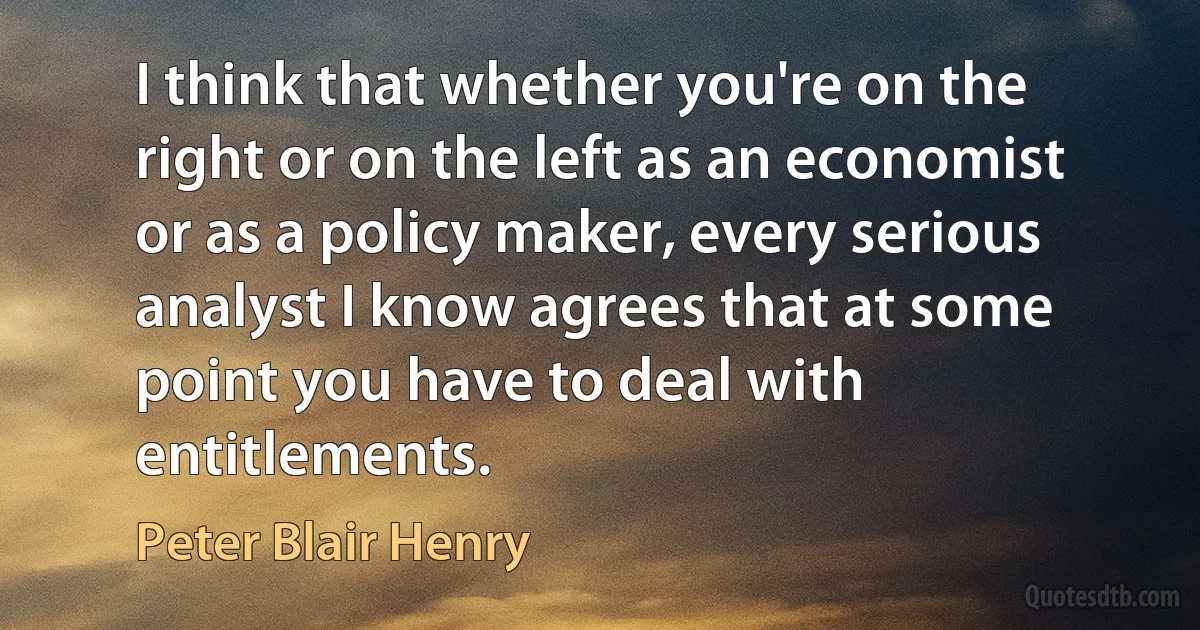 I think that whether you're on the right or on the left as an economist or as a policy maker, every serious analyst I know agrees that at some point you have to deal with entitlements. (Peter Blair Henry)