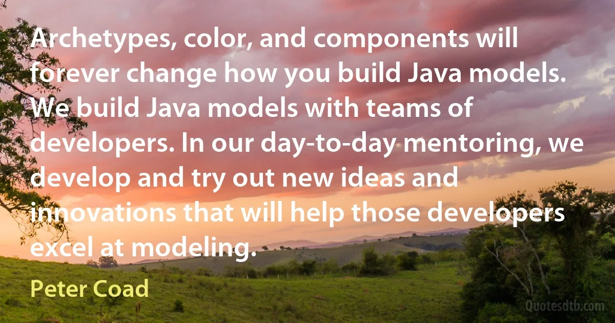 Archetypes, color, and components will forever change how you build Java models. We build Java models with teams of developers. In our day-to-day mentoring, we develop and try out new ideas and innovations that will help those developers excel at modeling. (Peter Coad)