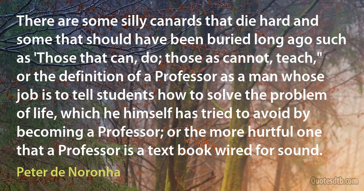 There are some silly canards that die hard and some that should have been buried long ago such as 'Those that can, do; those as cannot, teach," or the definition of a Professor as a man whose job is to tell students how to solve the problem of life, which he himself has tried to avoid by becoming a Professor; or the more hurtful one that a Professor is a text book wired for sound. (Peter de Noronha)