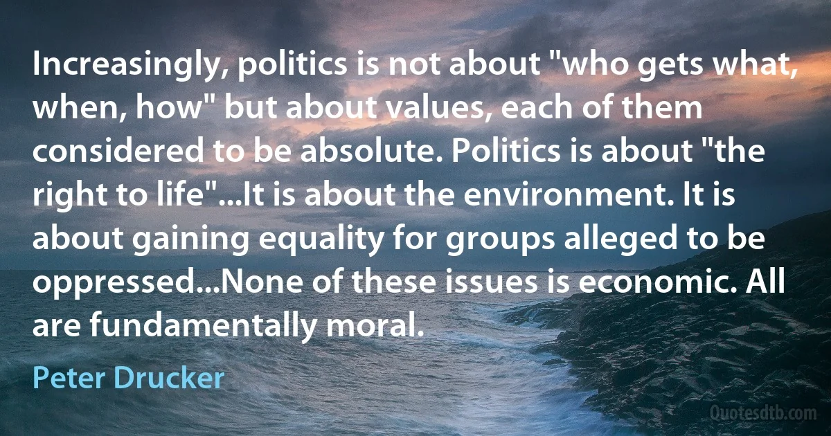 Increasingly, politics is not about "who gets what, when, how" but about values, each of them considered to be absolute. Politics is about "the right to life"...It is about the environment. It is about gaining equality for groups alleged to be oppressed...None of these issues is economic. All are fundamentally moral. (Peter Drucker)