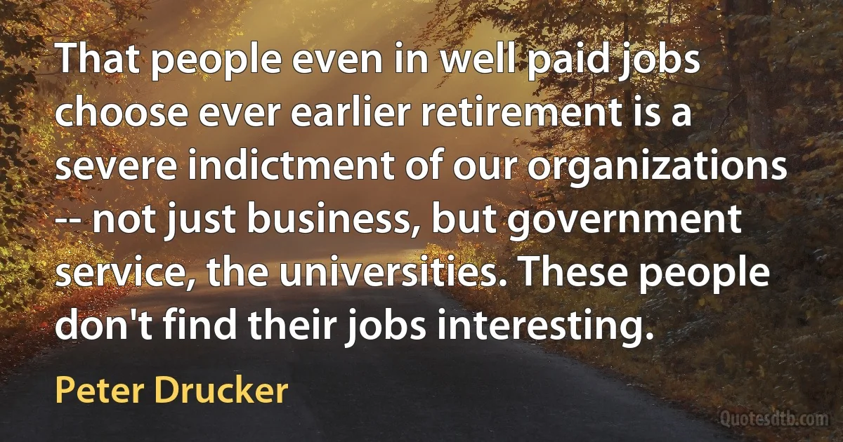 That people even in well paid jobs choose ever earlier retirement is a severe indictment of our organizations -- not just business, but government service, the universities. These people don't find their jobs interesting. (Peter Drucker)