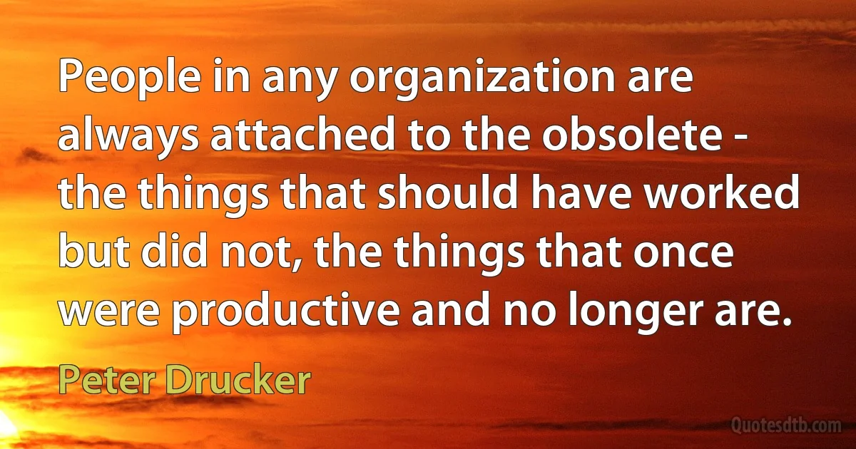 People in any organization are always attached to the obsolete - the things that should have worked but did not, the things that once were productive and no longer are. (Peter Drucker)