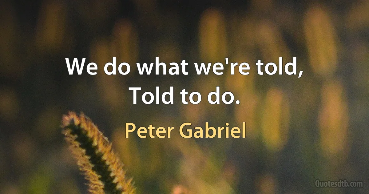 We do what we're told,
Told to do. (Peter Gabriel)