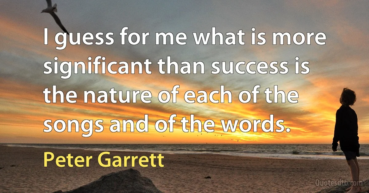 I guess for me what is more significant than success is the nature of each of the songs and of the words. (Peter Garrett)