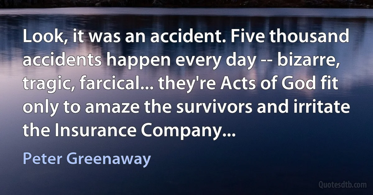 Look, it was an accident. Five thousand accidents happen every day -- bizarre, tragic, farcical... they're Acts of God fit only to amaze the survivors and irritate the Insurance Company... (Peter Greenaway)