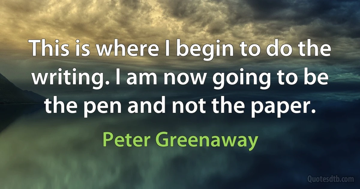 This is where I begin to do the writing. I am now going to be the pen and not the paper. (Peter Greenaway)