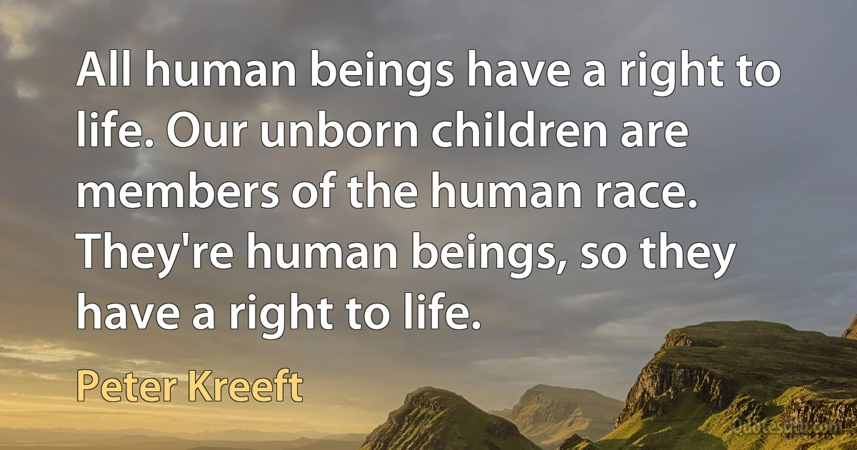 All human beings have a right to life. Our unborn children are members of the human race. They're human beings, so they have a right to life. (Peter Kreeft)