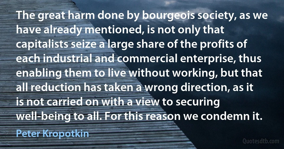 The great harm done by bourgeois society, as we have already mentioned, is not only that capitalists seize a large share of the profits of each industrial and commercial enterprise, thus enabling them to live without working, but that all reduction has taken a wrong direction, as it is not carried on with a view to securing well-being to all. For this reason we condemn it. (Peter Kropotkin)