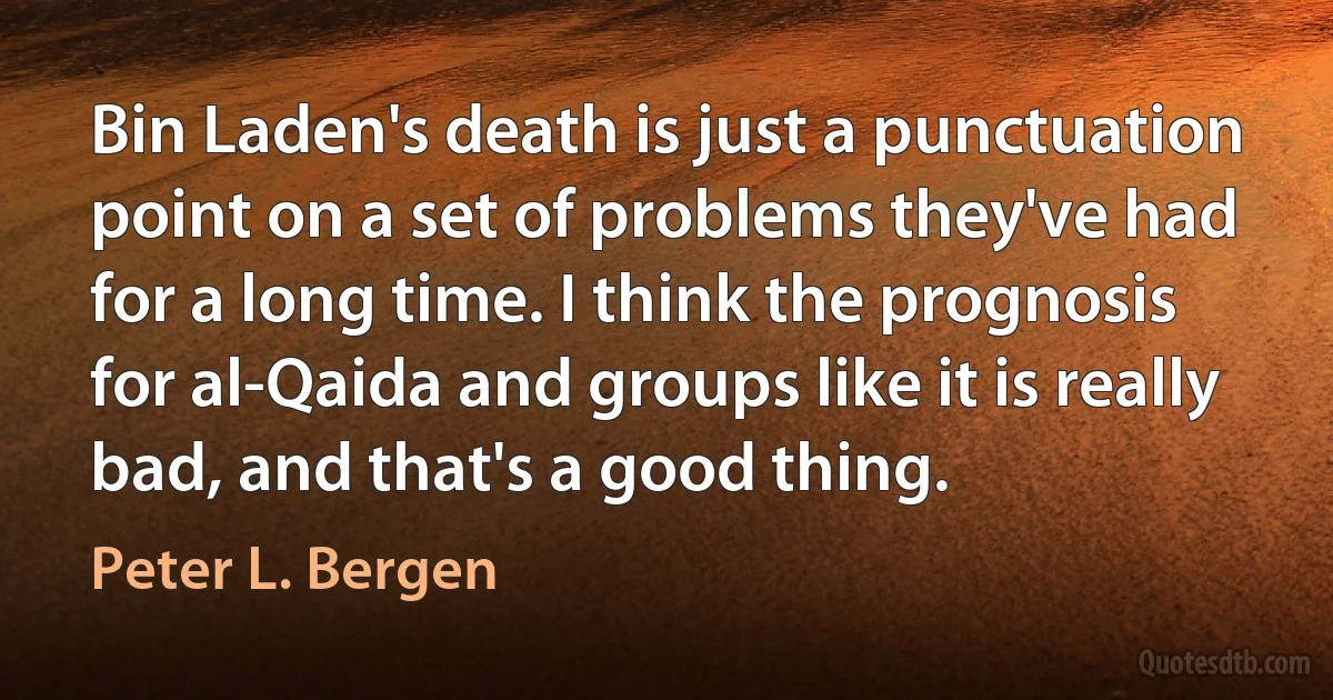 Bin Laden's death is just a punctuation point on a set of problems they've had for a long time. I think the prognosis for al-Qaida and groups like it is really bad, and that's a good thing. (Peter L. Bergen)