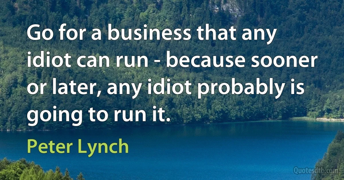 Go for a business that any idiot can run - because sooner or later, any idiot probably is going to run it. (Peter Lynch)