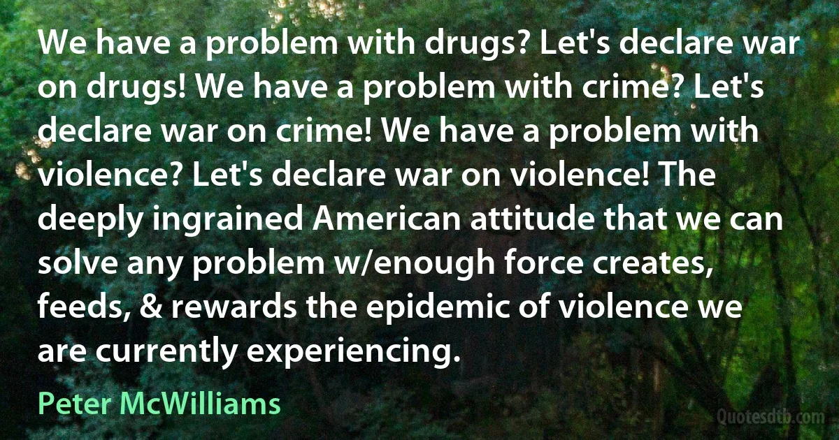 We have a problem with drugs? Let's declare war on drugs! We have a problem with crime? Let's declare war on crime! We have a problem with violence? Let's declare war on violence! The deeply ingrained American attitude that we can solve any problem w/enough force creates, feeds, & rewards the epidemic of violence we are currently experiencing. (Peter McWilliams)