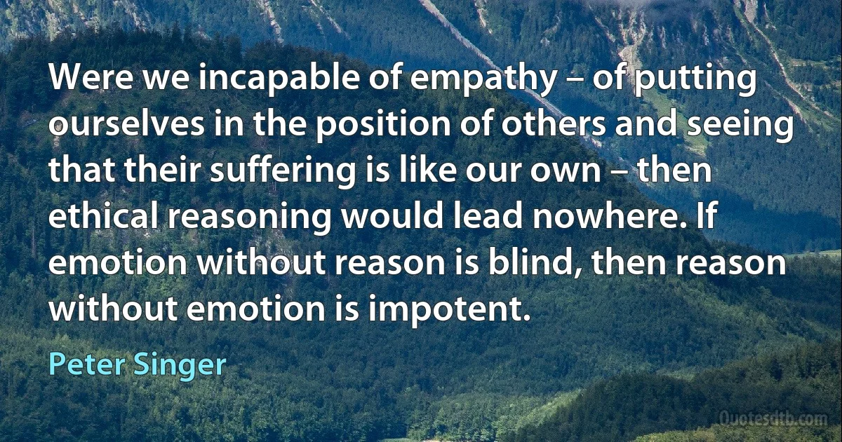 Were we incapable of empathy – of putting ourselves in the position of others and seeing that their suffering is like our own – then ethical reasoning would lead nowhere. If emotion without reason is blind, then reason without emotion is impotent. (Peter Singer)