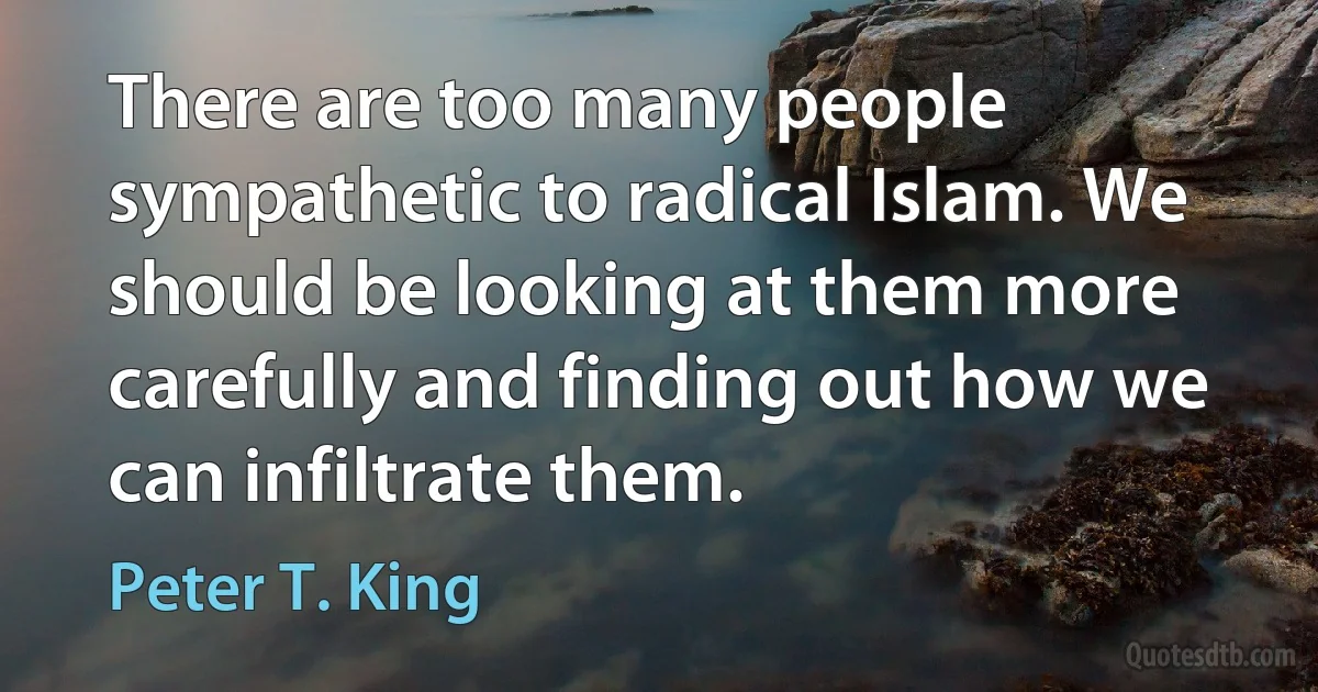 There are too many people sympathetic to radical Islam. We should be looking at them more carefully and finding out how we can infiltrate them. (Peter T. King)