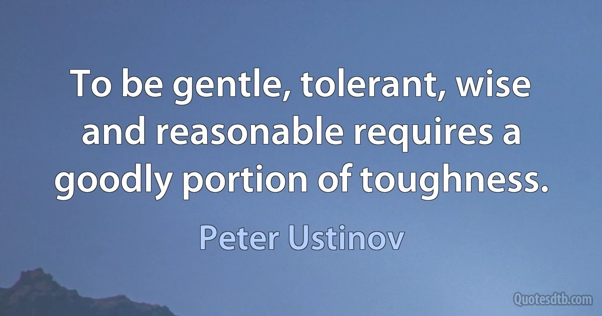 To be gentle, tolerant, wise and reasonable requires a goodly portion of toughness. (Peter Ustinov)