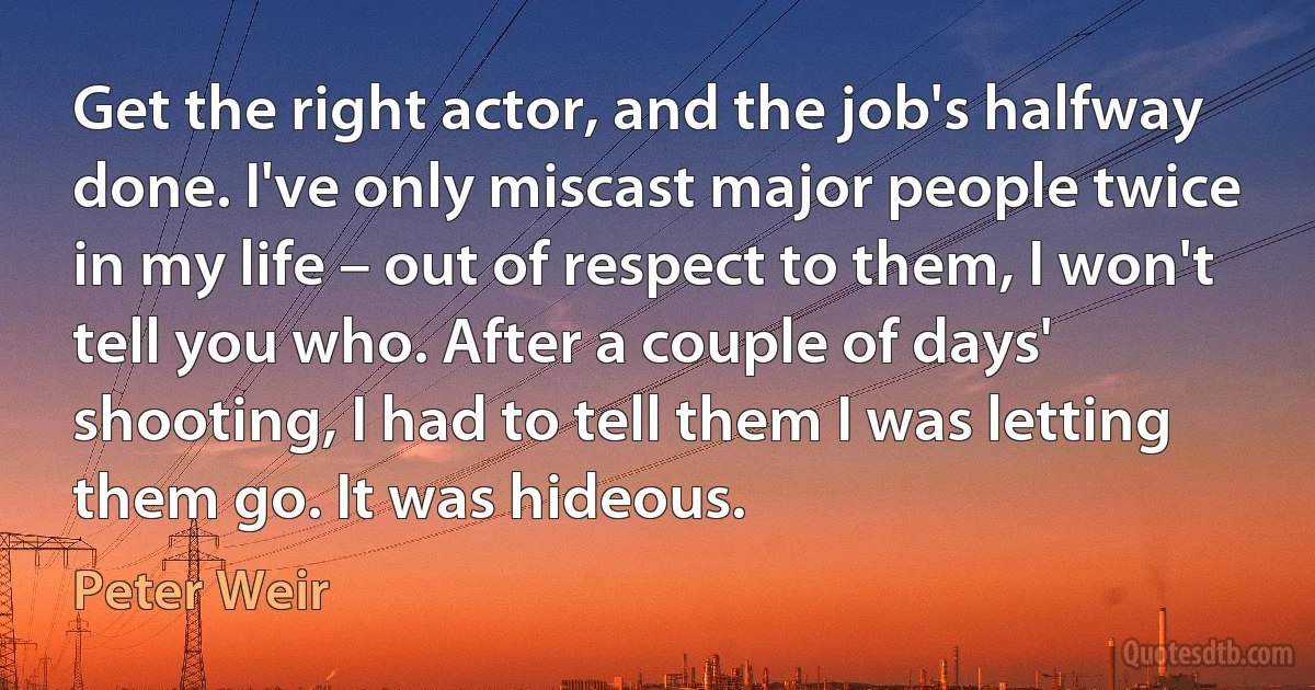 Get the right actor, and the job's halfway done. I've only miscast major people twice in my life – out of respect to them, I won't tell you who. After a couple of days' shooting, I had to tell them I was letting them go. It was hideous. (Peter Weir)