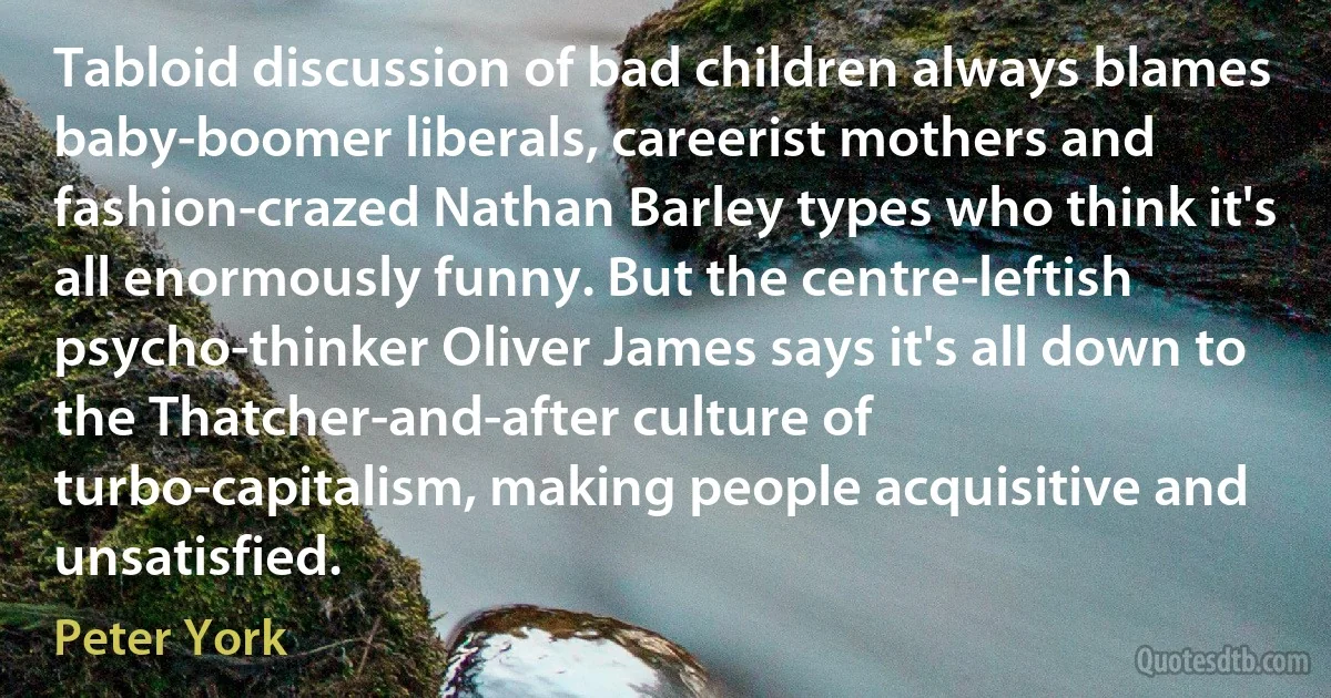 Tabloid discussion of bad children always blames baby-boomer liberals, careerist mothers and fashion-crazed Nathan Barley types who think it's all enormously funny. But the centre-leftish psycho-thinker Oliver James says it's all down to the Thatcher-and-after culture of turbo-capitalism, making people acquisitive and unsatisfied. (Peter York)