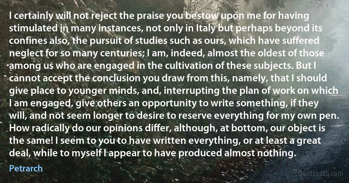 I certainly will not reject the praise you bestow upon me for having stimulated in many instances, not only in Italy but perhaps beyond its confines also, the pursuit of studies such as ours, which have suffered neglect for so many centuries; I am, indeed, almost the oldest of those among us who are engaged in the cultivation of these subjects. But I cannot accept the conclusion you draw from this, namely, that I should give place to younger minds, and, interrupting the plan of work on which I am engaged, give others an opportunity to write something, if they will, and not seem longer to desire to reserve everything for my own pen. How radically do our opinions differ, although, at bottom, our object is the same! I seem to you to have written everything, or at least a great deal, while to myself I appear to have produced almost nothing. (Petrarch)