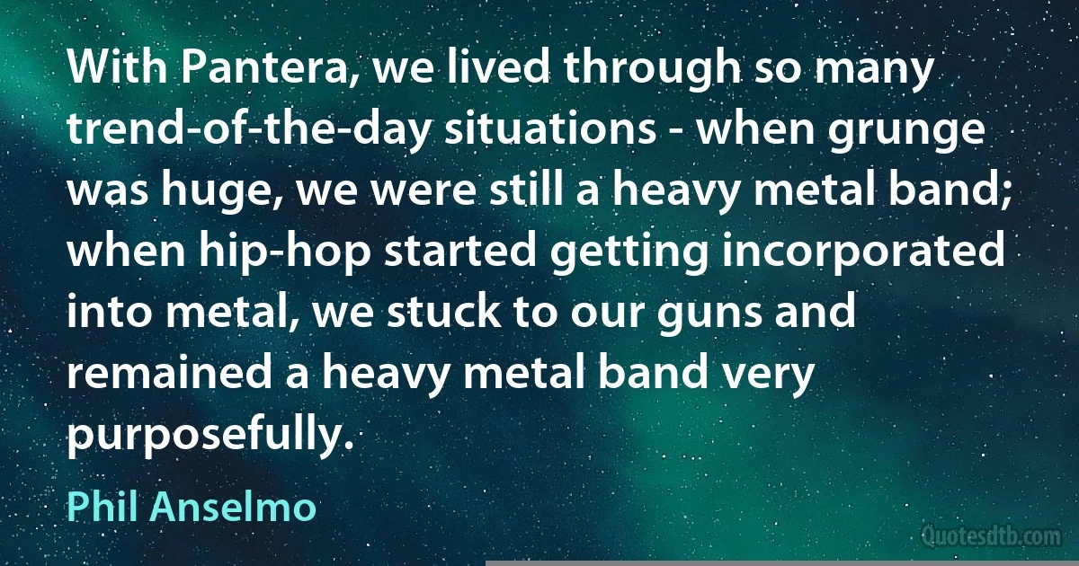 With Pantera, we lived through so many trend-of-the-day situations - when grunge was huge, we were still a heavy metal band; when hip-hop started getting incorporated into metal, we stuck to our guns and remained a heavy metal band very purposefully. (Phil Anselmo)