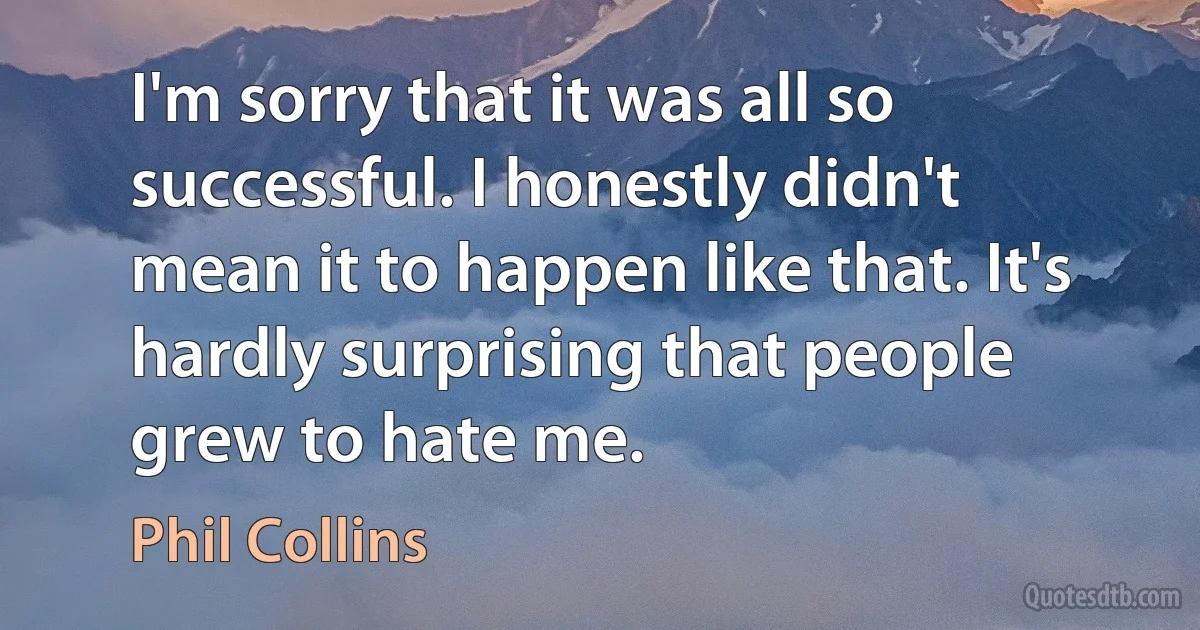 I'm sorry that it was all so successful. I honestly didn't mean it to happen like that. It's hardly surprising that people grew to hate me. (Phil Collins)