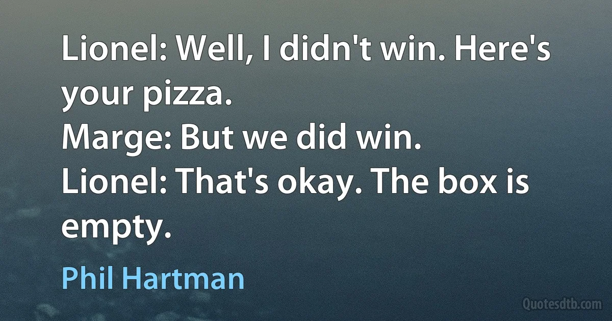 Lionel: Well, I didn't win. Here's your pizza.
Marge: But we did win.
Lionel: That's okay. The box is empty. (Phil Hartman)