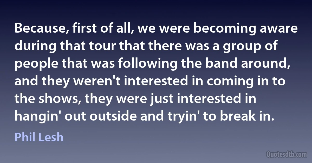 Because, first of all, we were becoming aware during that tour that there was a group of people that was following the band around, and they weren't interested in coming in to the shows, they were just interested in hangin' out outside and tryin' to break in. (Phil Lesh)