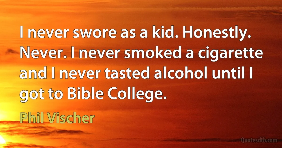 I never swore as a kid. Honestly. Never. I never smoked a cigarette and I never tasted alcohol until I got to Bible College. (Phil Vischer)