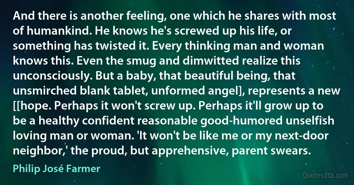 And there is another feeling, one which he shares with most of humankind. He knows he's screwed up his life, or something has twisted it. Every thinking man and woman knows this. Even the smug and dimwitted realize this unconsciously. But a baby, that beautiful being, that unsmirched blank tablet, unformed angel], represents a new [[hope. Perhaps it won't screw up. Perhaps it'll grow up to be a healthy confident reasonable good-humored unselfish loving man or woman. 'It won't be like me or my next-door neighbor,' the proud, but apprehensive, parent swears. (Philip José Farmer)