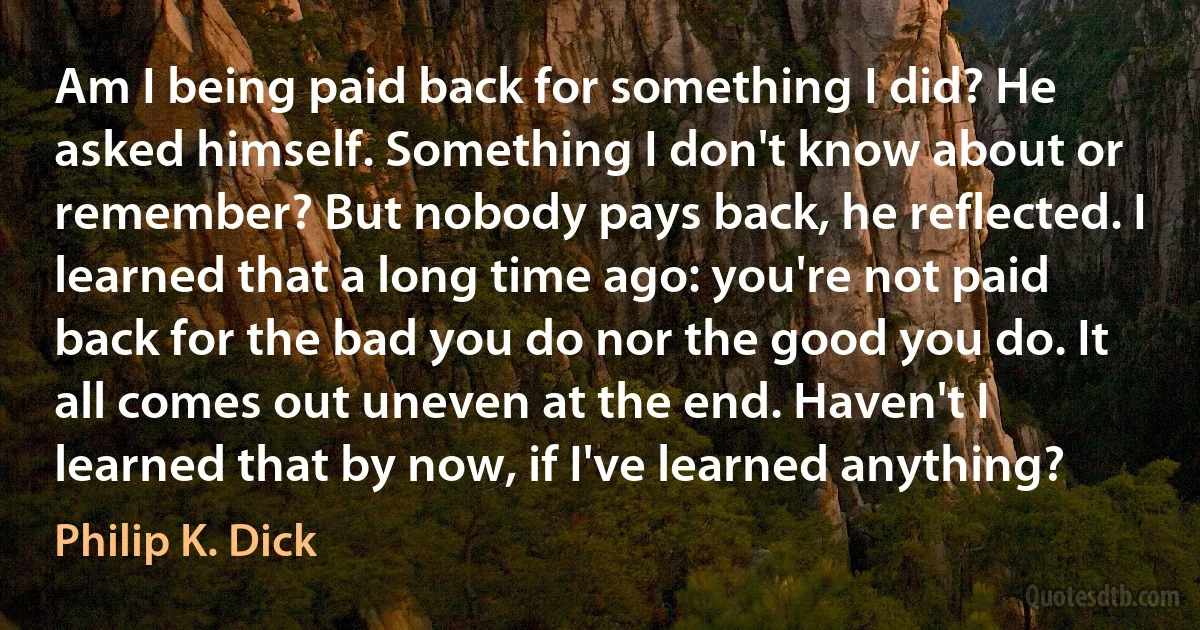 Am I being paid back for something I did? He asked himself. Something I don't know about or remember? But nobody pays back, he reflected. I learned that a long time ago: you're not paid back for the bad you do nor the good you do. It all comes out uneven at the end. Haven't I learned that by now, if I've learned anything? (Philip K. Dick)