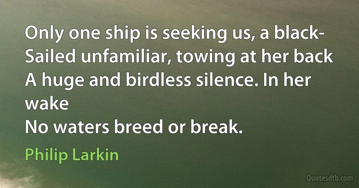 Only one ship is seeking us, a black-
Sailed unfamiliar, towing at her back
A huge and birdless silence. In her wake
No waters breed or break. (Philip Larkin)