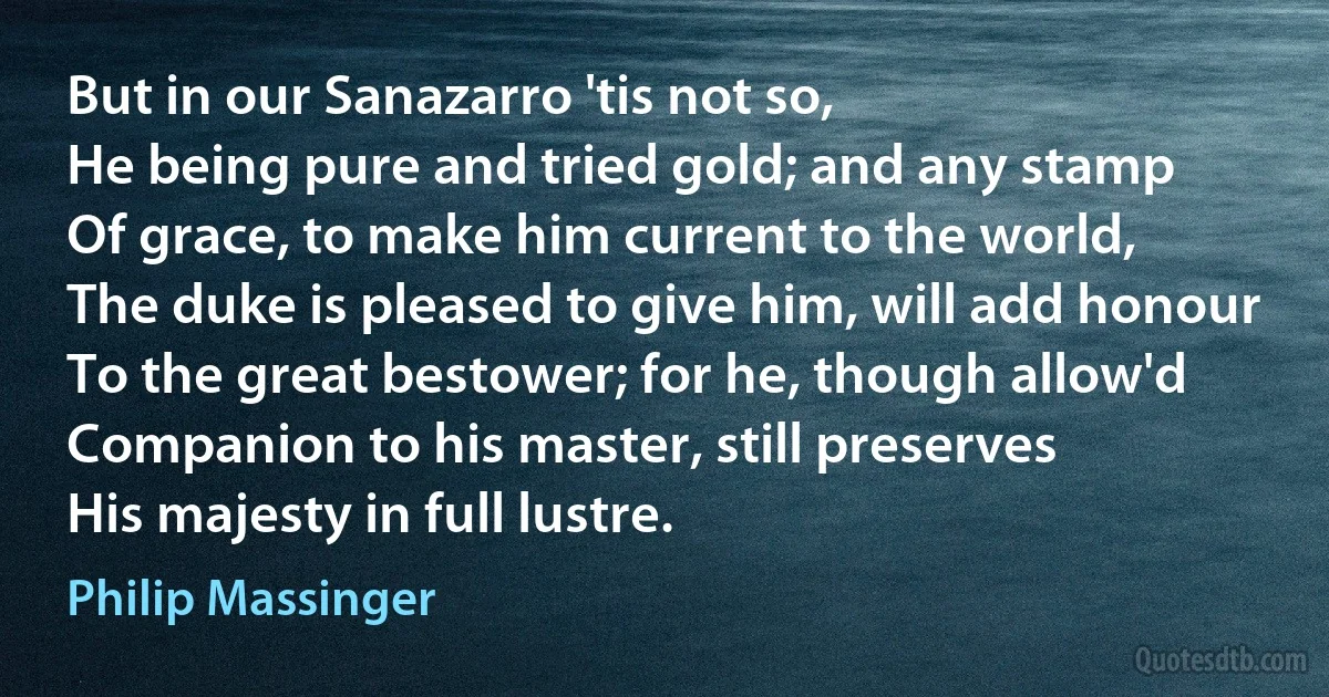 But in our Sanazarro 'tis not so,
He being pure and tried gold; and any stamp
Of grace, to make him current to the world,
The duke is pleased to give him, will add honour
To the great bestower; for he, though allow'd
Companion to his master, still preserves
His majesty in full lustre. (Philip Massinger)