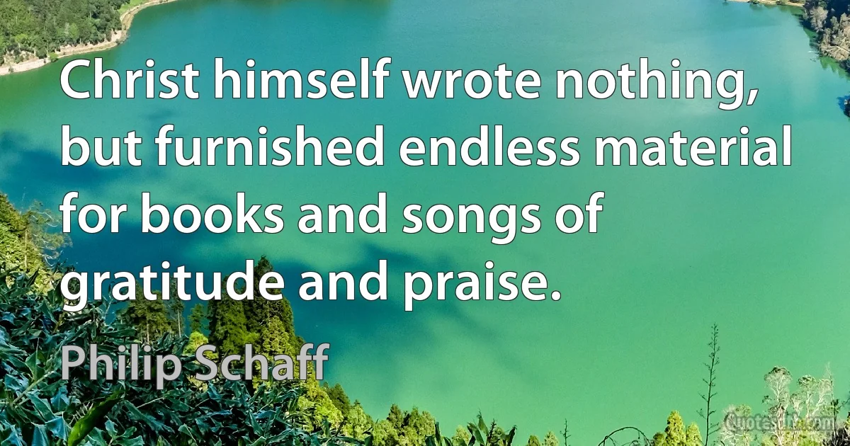 Christ himself wrote nothing, but furnished endless material for books and songs of gratitude and praise. (Philip Schaff)