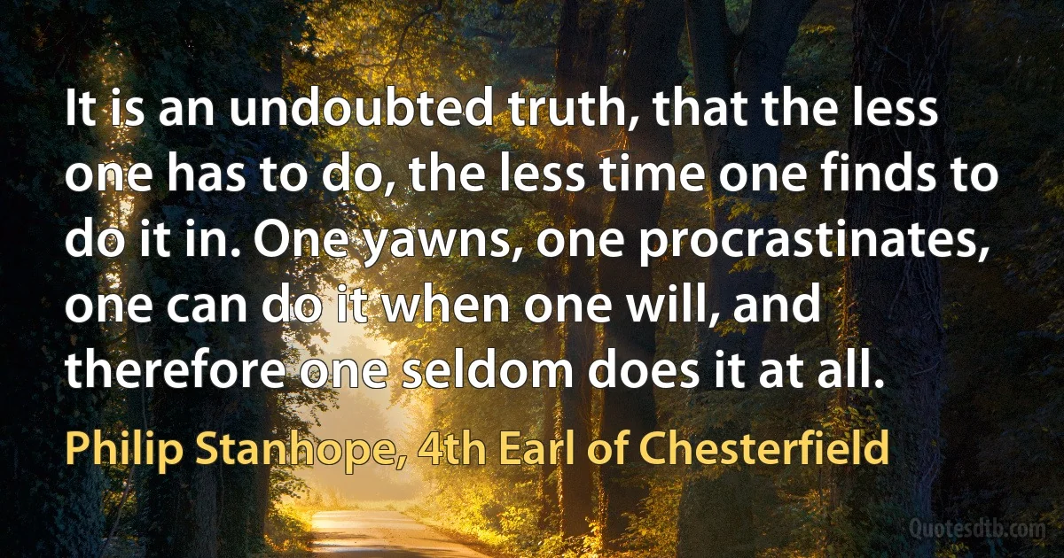 It is an undoubted truth, that the less one has to do, the less time one finds to do it in. One yawns, one procrastinates, one can do it when one will, and therefore one seldom does it at all. (Philip Stanhope, 4th Earl of Chesterfield)