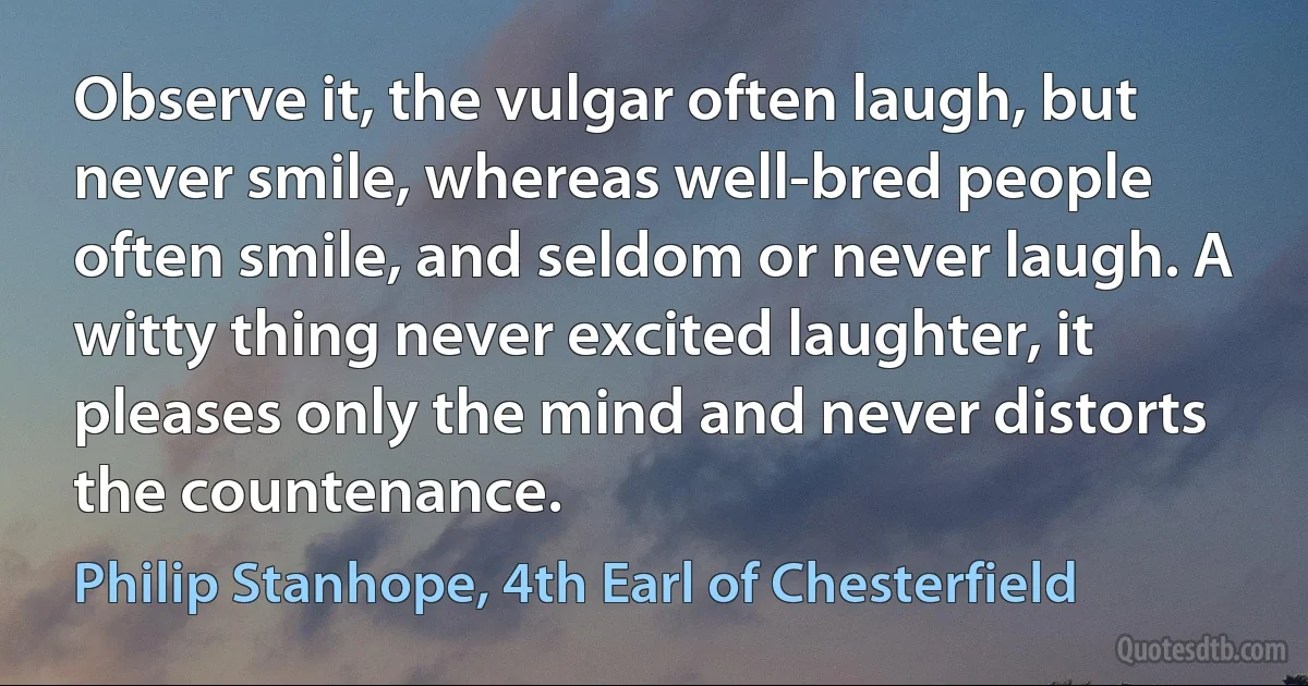 Observe it, the vulgar often laugh, but never smile, whereas well-bred people often smile, and seldom or never laugh. A witty thing never excited laughter, it pleases only the mind and never distorts the countenance. (Philip Stanhope, 4th Earl of Chesterfield)