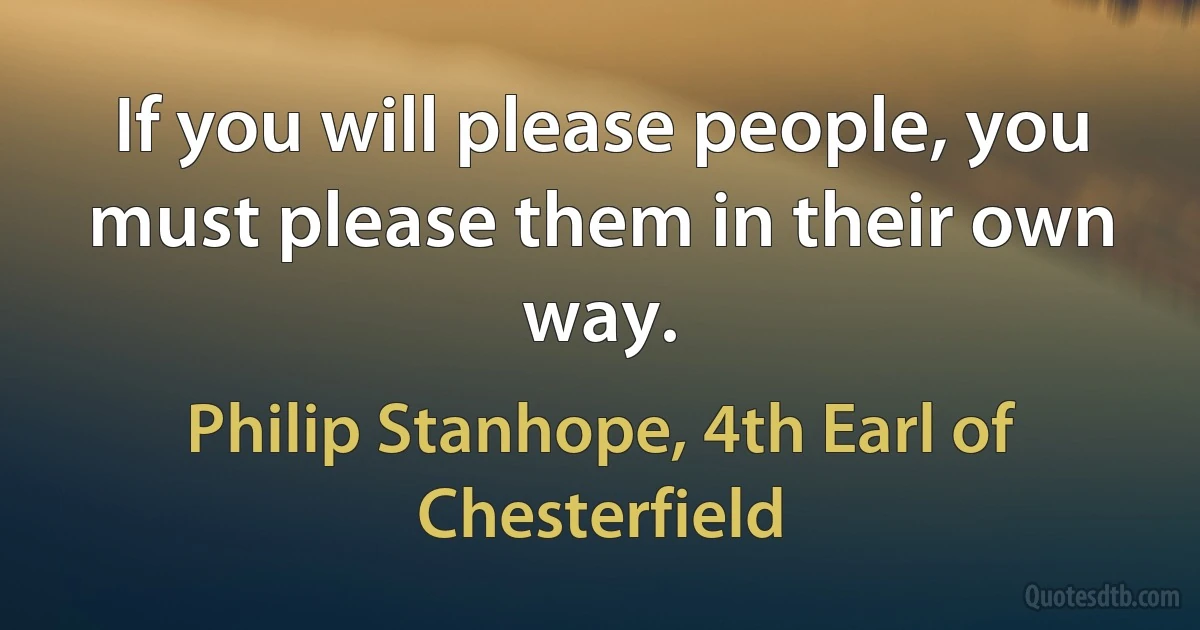 If you will please people, you must please them in their own way. (Philip Stanhope, 4th Earl of Chesterfield)