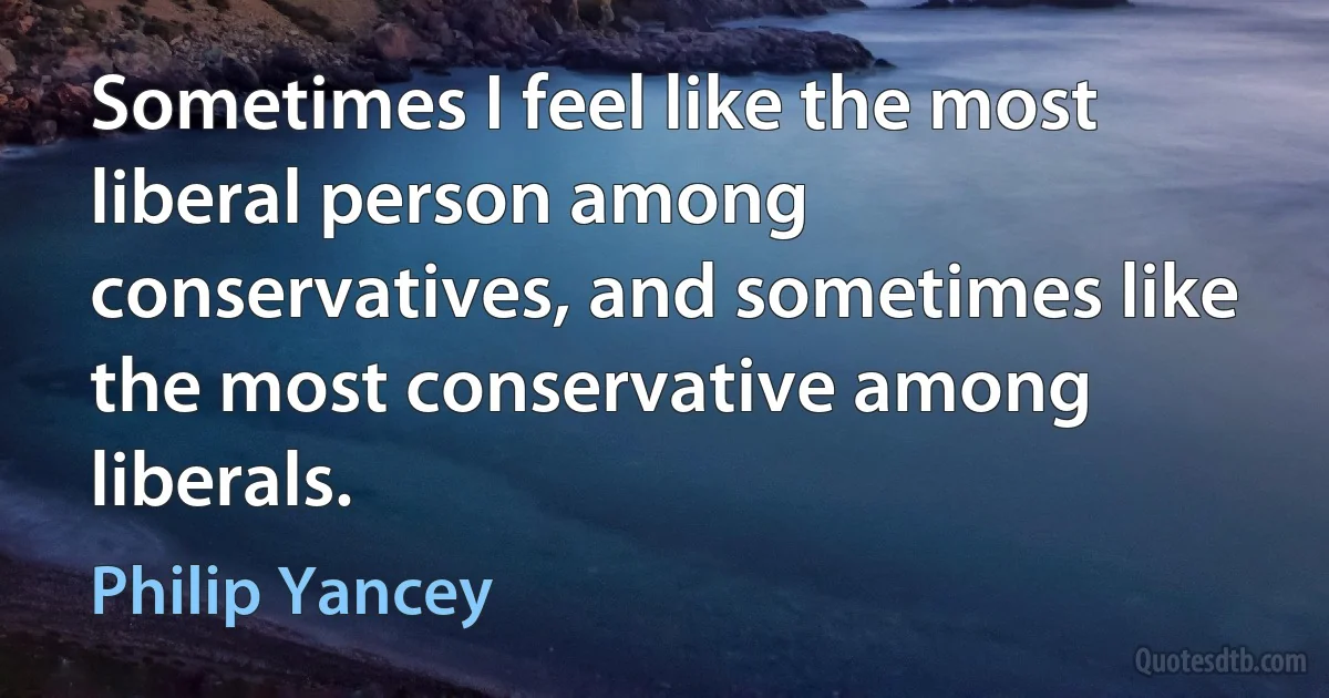 Sometimes I feel like the most liberal person among conservatives, and sometimes like the most conservative among liberals. (Philip Yancey)