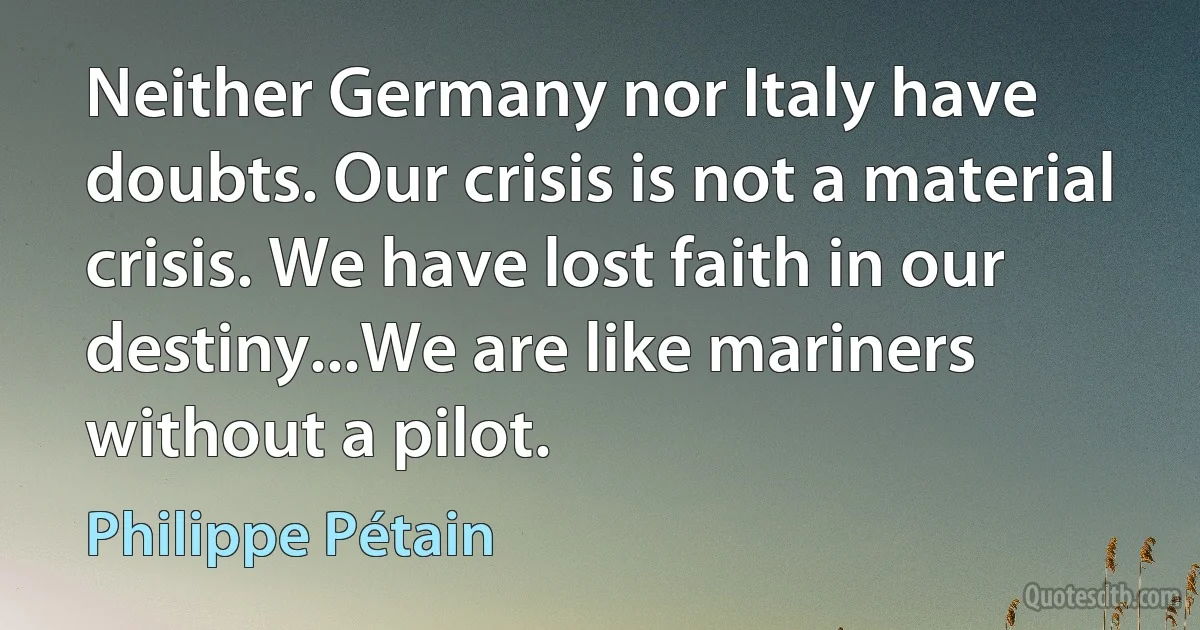 Neither Germany nor Italy have doubts. Our crisis is not a material crisis. We have lost faith in our destiny...We are like mariners without a pilot. (Philippe Pétain)