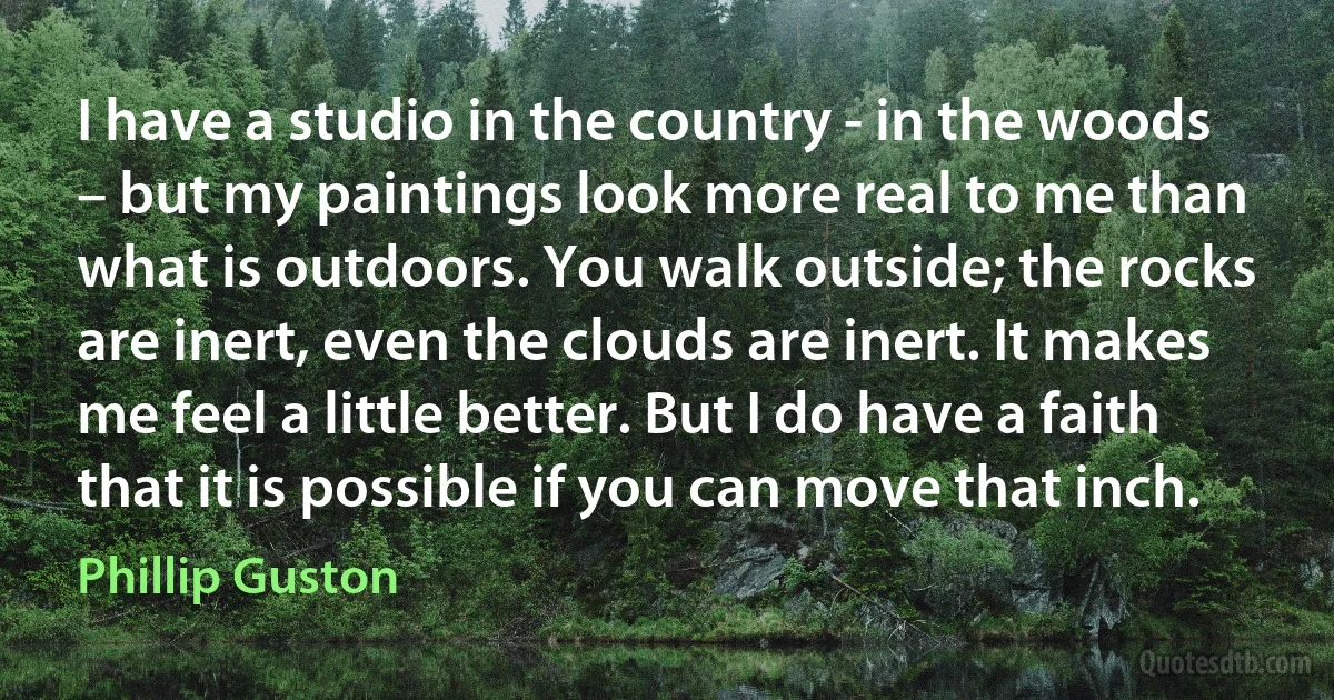 I have a studio in the country - in the woods – but my paintings look more real to me than what is outdoors. You walk outside; the rocks are inert, even the clouds are inert. It makes me feel a little better. But I do have a faith that it is possible if you can move that inch. (Phillip Guston)