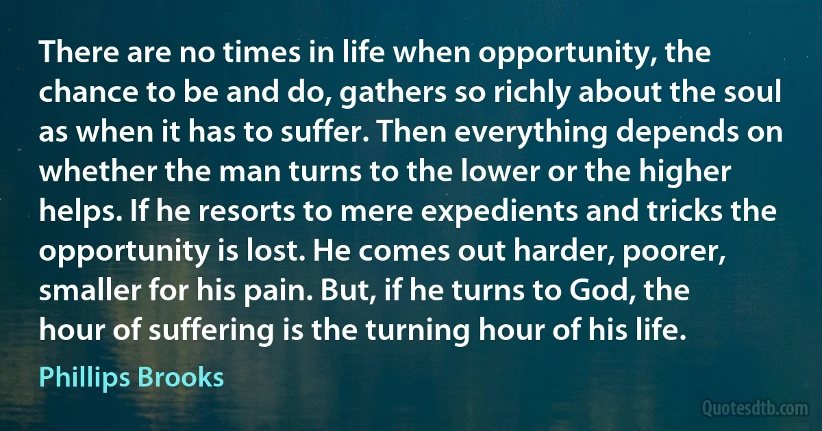 There are no times in life when opportunity, the chance to be and do, gathers so richly about the soul as when it has to suffer. Then everything depends on whether the man turns to the lower or the higher helps. If he resorts to mere expedients and tricks the opportunity is lost. He comes out harder, poorer, smaller for his pain. But, if he turns to God, the hour of suffering is the turning hour of his life. (Phillips Brooks)