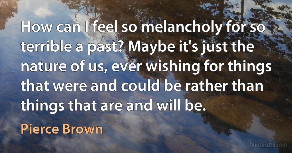 How can I feel so melancholy for so terrible a past? Maybe it's just the nature of us, ever wishing for things that were and could be rather than things that are and will be. (Pierce Brown)