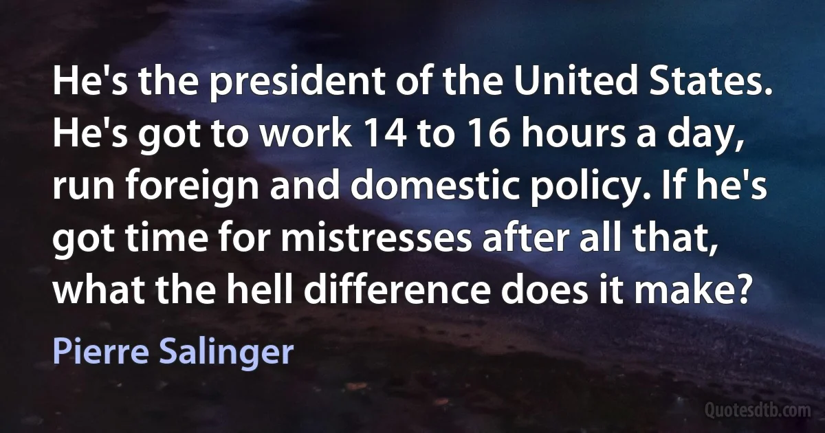 He's the president of the United States. He's got to work 14 to 16 hours a day, run foreign and domestic policy. If he's got time for mistresses after all that, what the hell difference does it make? (Pierre Salinger)