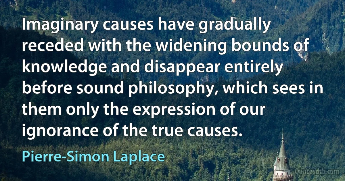 Imaginary causes have gradually receded with the widening bounds of knowledge and disappear entirely before sound philosophy, which sees in them only the expression of our ignorance of the true causes. (Pierre-Simon Laplace)