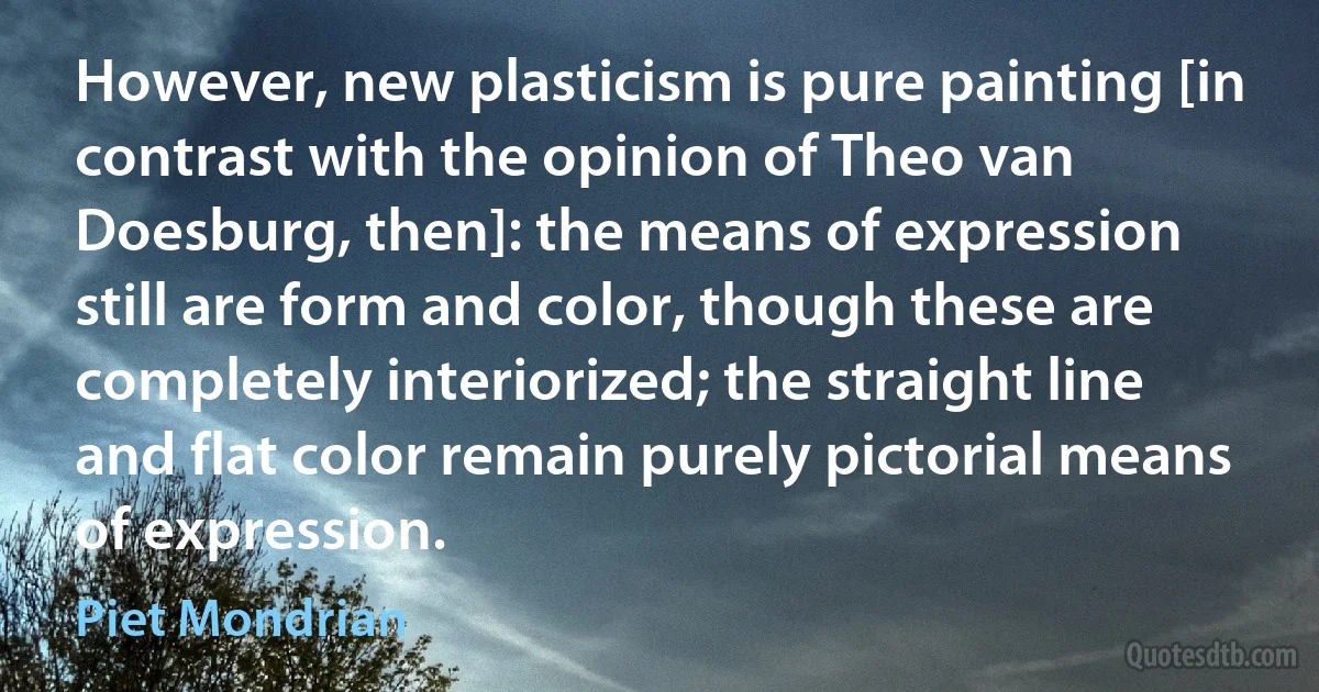 However, new plasticism is pure painting [in contrast with the opinion of Theo van Doesburg, then]: the means of expression still are form and color, though these are completely interiorized; the straight line and flat color remain purely pictorial means of expression. (Piet Mondrian)