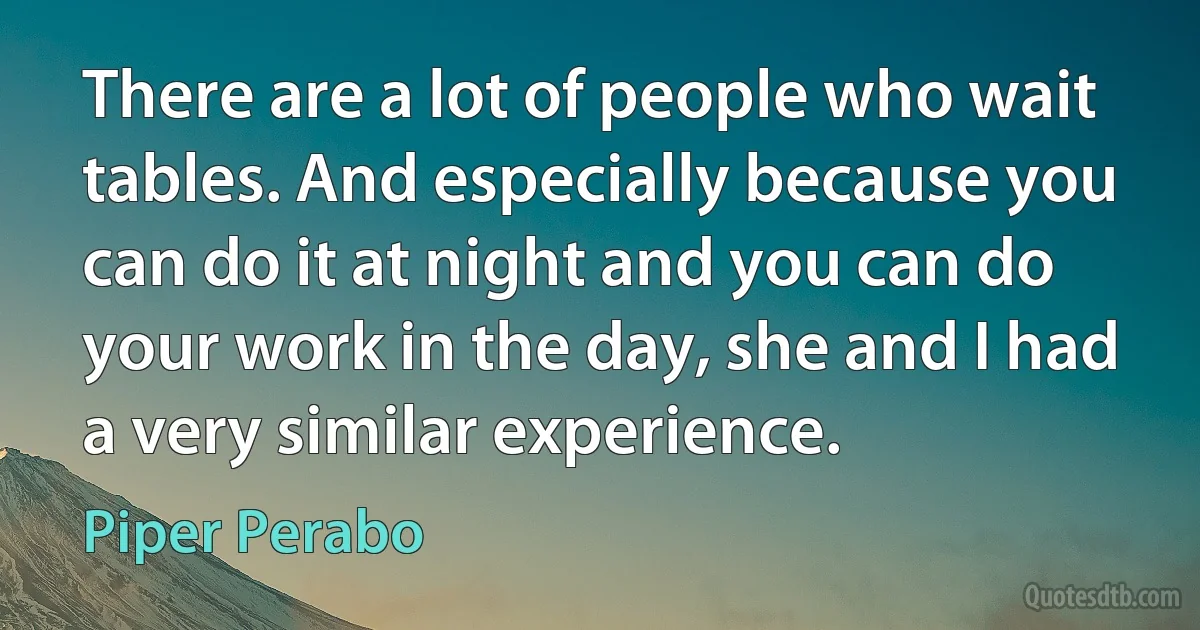 There are a lot of people who wait tables. And especially because you can do it at night and you can do your work in the day, she and I had a very similar experience. (Piper Perabo)