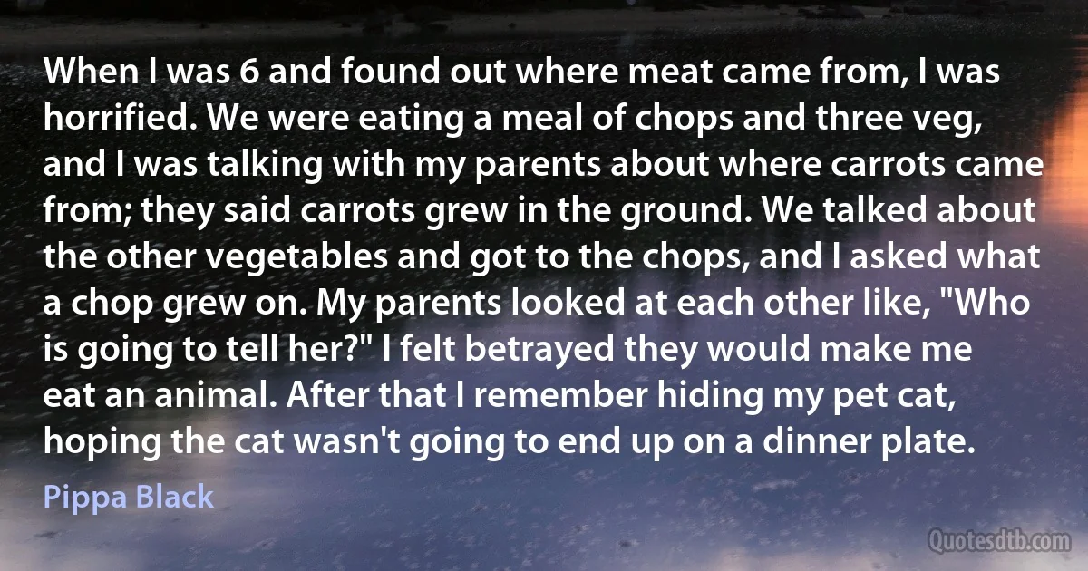 When I was 6 and found out where meat came from, I was horrified. We were eating a meal of chops and three veg, and I was talking with my parents about where carrots came from; they said carrots grew in the ground. We talked about the other vegetables and got to the chops, and I asked what a chop grew on. My parents looked at each other like, "Who is going to tell her?" I felt betrayed they would make me eat an animal. After that I remember hiding my pet cat, hoping the cat wasn't going to end up on a dinner plate. (Pippa Black)